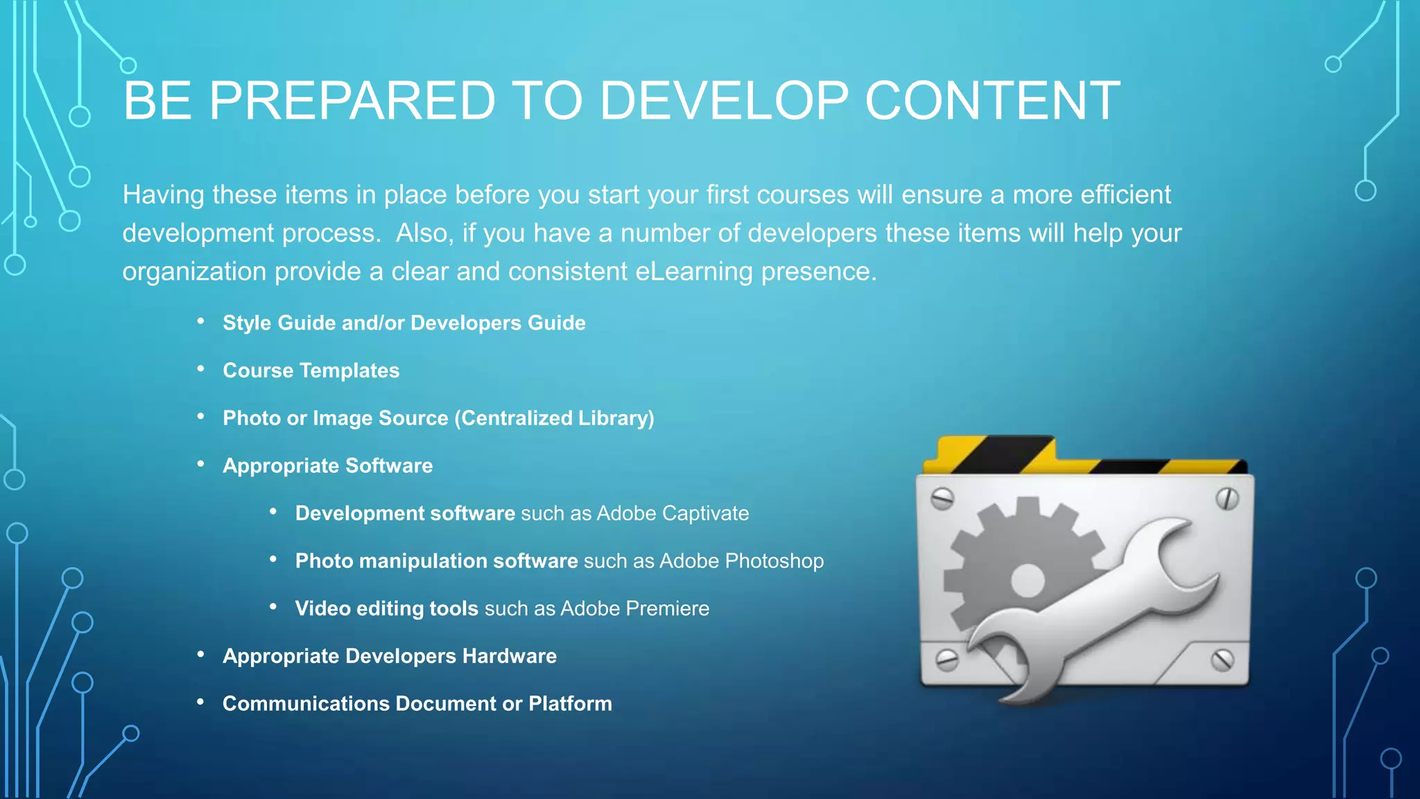 BE PREPARED TO DEVELOP CONTENT
Having these items in place before you start your first courses will ensure a more efficient
development process. Also, if you have a number of developers these items will help your
organization provide a clear and consistent eLearning presence.
• Style Guide and/or Developers Guide
• Course Templates
• Photo or Image Source (Centralized Library)
• Appropriate Software
• Development software such as Adobe Captivate
• Photo manipulation software such as Adobe Photoshop
• Video editing tools such as Adobe Premiere
• Appropriate Developers Hardware
• Communications Document or Platform
 