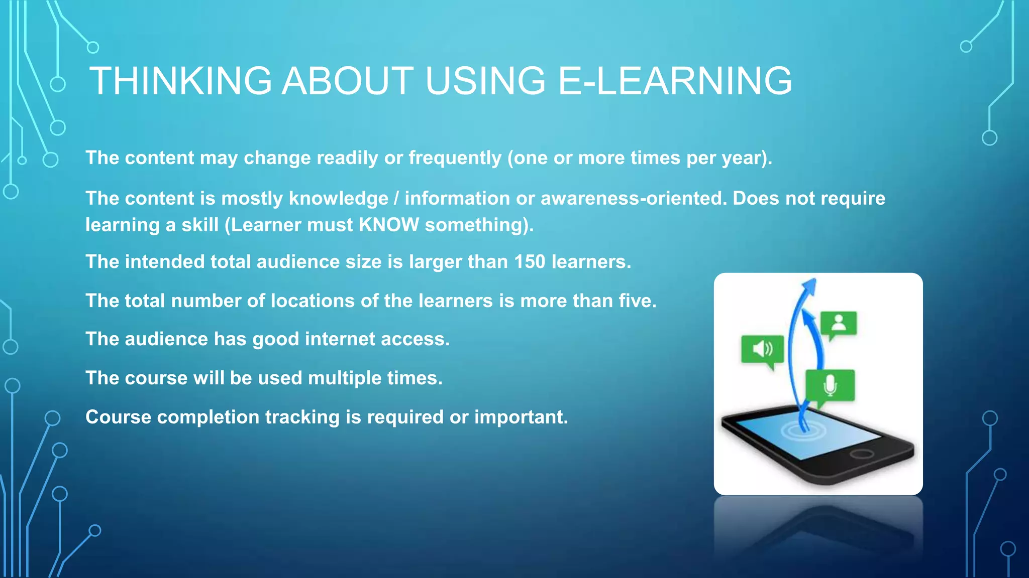 THINKING ABOUT USING E-LEARNING
The content may change readily or frequently (one or more times per year).
The content is mostly knowledge / information or awareness-oriented. Does not require
learning a skill (Learner must KNOW something).
The intended total audience size is larger than 150 learners.
The total number of locations of the learners is more than five.
The audience has good internet access.
The course will be used multiple times.
Course completion tracking is required or important.
 