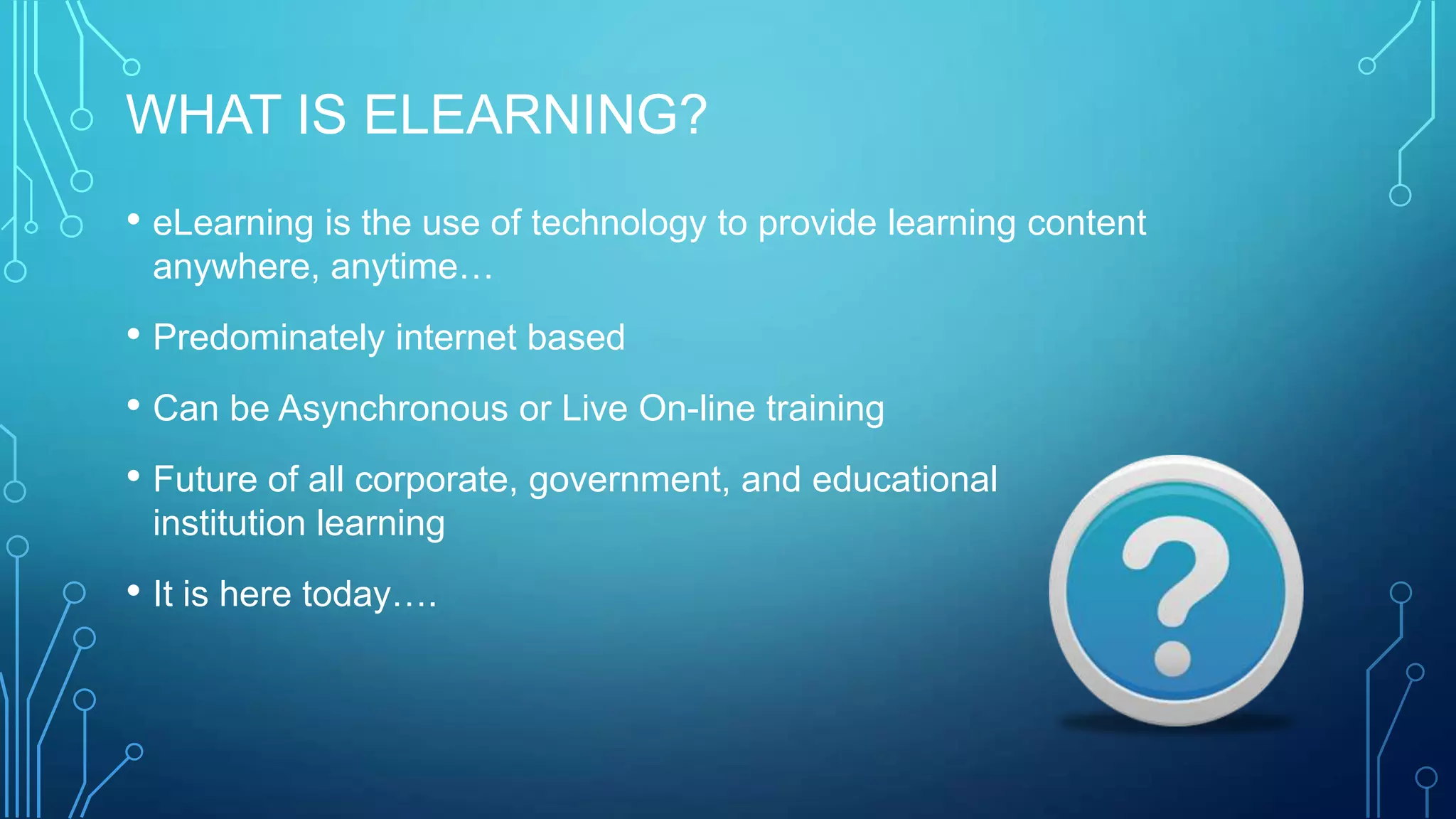 WHAT IS ELEARNING?
• eLearning is the use of technology to provide learning content
anywhere, anytime…
• Predominately internet based
• Can be Asynchronous or Live On-line training
• Future of all corporate, government, and educational
institution learning
• It is here today….
 