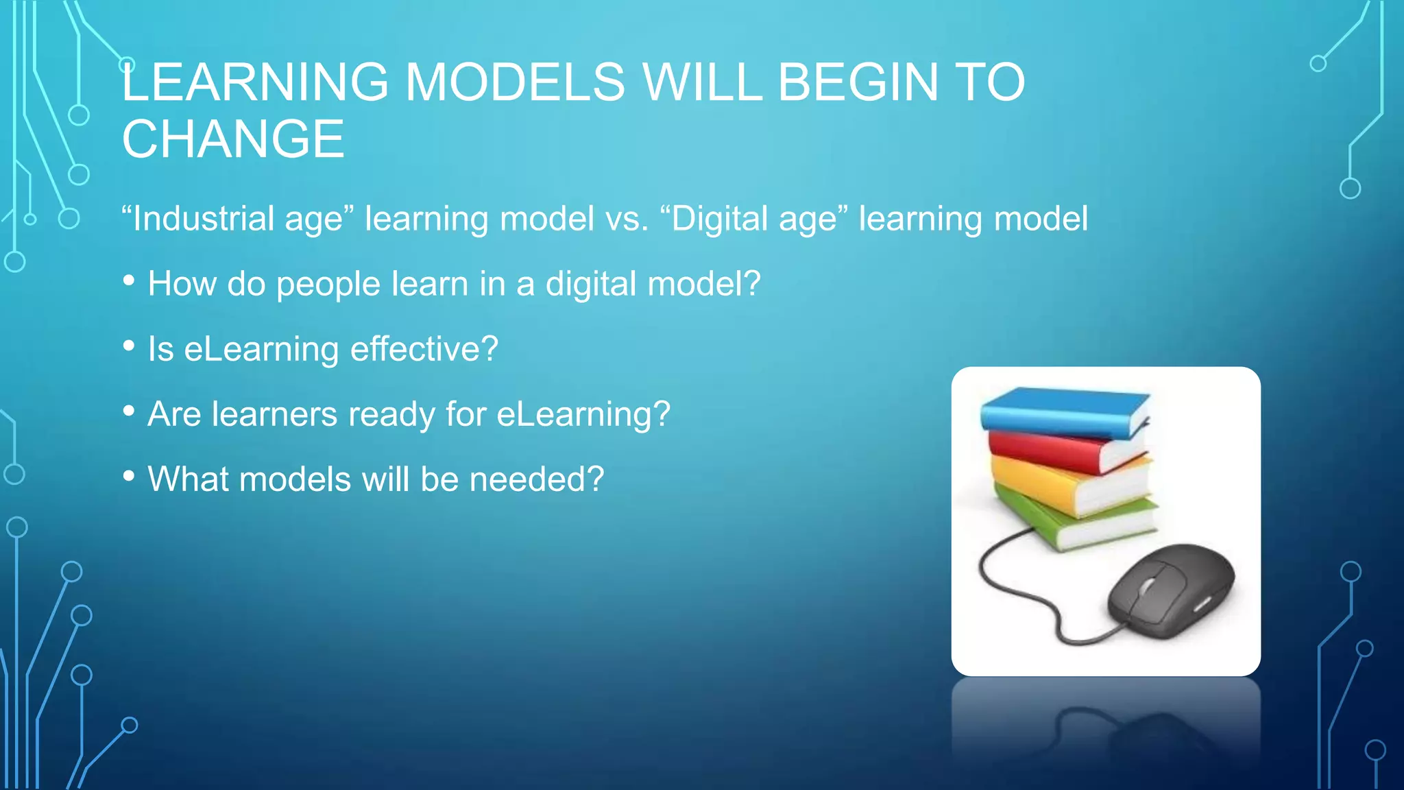 LEARNING MODELS WILL BEGIN TO
CHANGE
“Industrial age” learning model vs. “Digital age” learning model
• How do people learn in a digital model?
• Is eLearning effective?
• Are learners ready for eLearning?
• What models will be needed?
 