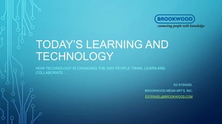 TODAY’S LEARNING AND
TECHNOLOGY
HOW TECHNOLOGY IS CHANGING THE WAY PEOPLE TRAIN, LEARN AND
COLLABORATE….
ED STENGEL
BROOKWOOD MEDIA ART’S, INC.
ESTENGEL@BROOKWOOD.COM
 