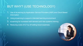BUT WHY? (USE TECHNOLOGY)
1. Use of eLearning by Application Service Providers (ASP) and Cloud Based
Information
2. Using eLearning to support a blended learning environment
3. eLearning for increased skill demand and new systems training
4. Reducing costs of ILT by off setting travel expenses.
 