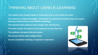 THINKING ABOUT USING E-LEARNING
The content may change readily or frequently (one or more times per year).
The content is mostly knowledge / information or awareness-oriented. Does not require
learning a skill (Learner must KNOW something).
The intended total audience size is larger than 150 learners.
The total number of locations of the learners is more than five.
The audience has good internet access.
The course will be used multiple times.
Course completion tracking is required or important.
 