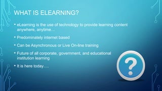 WHAT IS ELEARNING?
• eLearning is the use of technology to provide learning content
anywhere, anytime…
• Predominately internet based
• Can be Asynchronous or Live On-line training
• Future of all corporate, government, and educational
institution learning
• It is here today….
 