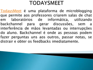 TodaysMeet é uma plataforma de microblogging
que permite aos professores criarem salas de chat
em
laboratórios
de
informática,
utilizando
backchannel para gerar discussões, sem a
interferência de mãos levantadas ou interrupções
do aluno. Backchannel é onde as pessoas podem
fazer perguntas uns aos outros, passar notas, se
distrair e obter os feedbacks imediatamente.

 