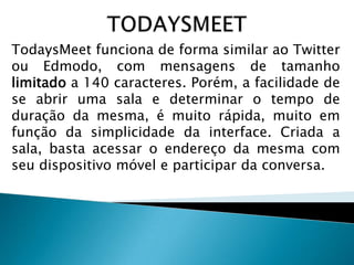 TodaysMeet funciona de forma similar ao Twitter
ou Edmodo, com mensagens de tamanho
limitado a 140 caracteres. Porém, a facilidade de
se abrir uma sala e determinar o tempo de
duração da mesma, é muito rápida, muito em
função da simplicidade da interface. Criada a
sala, basta acessar o endereço da mesma com
seu dispositivo móvel e participar da conversa.

 