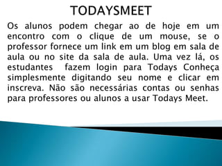 Os alunos podem chegar ao de hoje em um
encontro com o clique de um mouse, se o
professor fornece um link em um blog em sala de
aula ou no site da sala de aula. Uma vez lá, os
estudantes fazem login para Todays Conheça
simplesmente digitando seu nome e clicar em
inscreva. Não são necessárias contas ou senhas
para professores ou alunos a usar Todays Meet.

 
