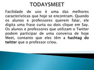 Facilidade de uso é uma das melhores
características que hoje se encontram. Quando
os alunos e professores querem falar, ele
digita uma frase curta ou dois clique em Say.
Os alunos e professores que utilizam o Twitter
podem participar de uma conversa de hoje
Meet, contanto que eles têm a hashtag do
twitter que o professor criou.

 