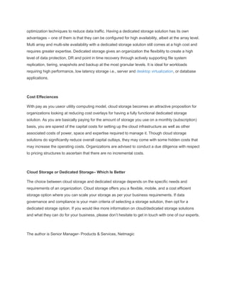 optimization techniques to reduce data traffic. Having a dedicated storage solution has its own
advantages – one of them is that they can be configured for high availability, albeit at the array level.
Multi array and multi-site availability with a dedicated storage solution still comes at a high cost and
requires greater expertise. Dedicated storage gives an organization the flexibility to create a high
level of data protection, DR and point in time recovery through actively supporting file system
replication, tiering, snapshots and backup at the most granular levels. It is ideal for workloads
requiring high performance, low latency storage i.e., server and desktop virtualization, or database
applications.
Cost Effeciences
With pay as you useor utility computing model, cloud storage becomes an attractive proposition for
organizations looking at reducing cost overlays for having a fully functional dedicated storage
solution. As you are basically paying for the amount of storage you use on a monthly (subscription)
basis, you are spared of the capital costs for setting up the cloud infrastructure as well as other
associated costs of power, space and expertise required to manage it. Though cloud storage
solutions do significantly reduce overall capital outlays, they may come with some hidden costs that
may increase the operating costs. Organizations are advised to conduct a due diligence with respect
to pricing structures to ascertain that there are no incremental costs.
Cloud Storage or Dedicated Storage– Which Is Better
The choice between cloud storage and dedicated storage depends on the specific needs and
requirements of an organization. Cloud storage offers you a flexible, mobile, and a cost efficient
storage option where you can scale your storage as per your business requirements. If data
governance and compliance is your main criteria of selecting a storage solution, then opt for a
dedicated storage option. If you would like more information on cloud/dedicated storage solutions
and what they can do for your business, please don’t hesitate to get in touch with one of our experts.
The author is Senior Manager- Products & Services, Netmagic
 