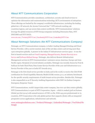 About NTT Communications Corporation
NTT Communications provides consultancy, architecture, security and cloud services to
optimize the information and communications technology (ICT) environments of enterprises.
These offerings are backed by the company’s worldwide infrastructure, including the leading
global tier-1 IP network, the Arcstar Universal One™ VPN network reaching 196
countries/regions, and 140 secure data centers worldwide. NTT Communications’ solutions
leverage the global resources of NTT Group companies including Dimension Data, NTT
DOCOMO and NTT DATA.
www.ntt.com | Twitter@NTT Com | Facebook@NTT Com | LinkedIn@NTT Com
About Netmagic Solutions (An NTT Communications Company)
Netmagic, an NTT Communications company, is India’s leading Managed Hosting and Cloud
Service Provider, with 9 carrier-neutral, state-of-the-art data centers and serving more than
1500 enterprises globally. A pioneer in the Indian IT Infrastructure services space - it was the
first to launch services such as Cloud Computing, Managed Security, Disaster Recovery-as-a-
Service and Software-Defined Storage. Netmagic, also delivers Remote Infrastructure
Management services to NTT Communications’ customers across Americas, Europe and Asia-
Pacific region. Recipient of several industry accolades, Netmagic was recently chosen by Frost &
Sullivan for both Third Party Data Center Service Provider of the year and Infrastructure as a
Service Provider of the year at India ICT Awards 2015.
Netmagic is the first cloud service provider in India and in the world, to receive the CSA STAR
certification for Cloud Capability Maturity Model (CCM) version 3.0.1, an industry benchmark
for the specific security requirements of multi-tenant service providers. Besides this, Netmagic
is also empanelled as an IT Security Auditing Organization with CERT-In (Indian Computer
Emergency Response Team).
NTT Communications, world’s largest data center company, has over 140 data centers globally.
NTT Communications is a part of NTT Corporation, Japan – which is ranked 53rd on Fortune
Global 500 list (2014) with annual turnover of USD 112 Bn. With 240,000 professionals in 79
countries, NTT Corporation is the only global partner that supports clients with an integrated
perspective across applications, infrastructure and network.
www.netmagicsolutions.com | Twitter@Netmagic | Linkedin@Netmagic | YouTube@Ne
tmagic
 