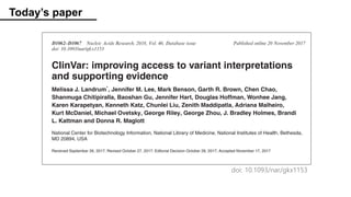 Today’s paper
D1062–D1067 Nucleic Acids Research, 2018, Vol. 46, Database issue Published online 20 November 2017
doi: 10.1093/nar/gkx1153
ClinVar: improving access to variant interpretations
and supporting evidence
Melissa J. Landrum*
, Jennifer M. Lee, Mark Benson, Garth R. Brown, Chen Chao,
Shanmuga Chitipiralla, Baoshan Gu, Jennifer Hart, Douglas Hoffman, Wonhee Jang,
Karen Karapetyan, Kenneth Katz, Chunlei Liu, Zenith Maddipatla, Adriana Malheiro,
Kurt McDaniel, Michael Ovetsky, George Riley, George Zhou, J. Bradley Holmes, Brandi
L. Kattman and Donna R. Maglott
National Center for Biotechnology Information, National Library of Medicine, National Institutes of Health, Bethesda,
MD 20894, USA
Received September 26, 2017; Revised October 27, 2017; Editorial Decision October 28, 2017; Accepted November 17, 2017
ABSTRACT
ClinVar (https://www.ncbi.nlm.nih.gov/clinvar/) is a
freely available, public archive of human genetic vari-
ants and interpretations of their signiﬁcance to dis-
ease, maintained at the National Institutes of Health.
cance of a variant or set of variants are submitted to Clin-
Var by clinical testing laboratories, research laboratories,
locus-specific databases, expert panels and other groups.
Submissions include a description of the variant(s); the con-
dition for which the variant was interpreted; the interpre-
tation of the clinical significance of the variant, with the
Downloadedfromhttps://academic.oup.com
doi: 10.1093/nar/gkx1153
 