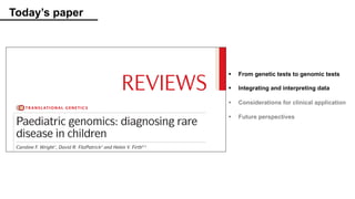 Today’s paper
Paediatric genomics: diagnosing rare
disease in children
Caroline F. Wright1
, David R. FitzPatrick2
and Helen V. Firth3,4
Abstract | The majority of rare diseases affect children, most of whom have an underlying genetic
cause for their condition. However, making a molecular diagnosis with current technologies and
knowledge is often still a challenge. Paediatric genomics is an immature but rapidly evolving field
that tackles this issue by incorporating next-generation sequencing technologies, especially
whole-exome sequencing and whole-genome sequencing, into research and clinical workflows.
This complex multidisciplinary approach, coupled with the increasing availability of population
genetic variation data, has already resulted in an increased discovery rate of causative genes and
TRANSLATIONAL GENETICS
REVIEWS
§ From genetic tests to genomic tests
§ Integrating and interpreting data
§ Considerations for clinical application
§ Future perspectives
 