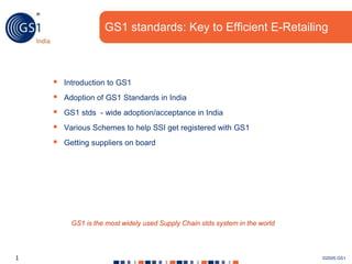 GS1 standards: Key to Efficient E-Retailing



       Introduction to GS1
       Adoption of GS1 Standards in India
       GS1 stds - wide adoption/acceptance in India
       Various Schemes to help SSI get registered with GS1
       Getting suppliers on board




          GS1 is the most widely used Supply Chain stds system in the world




1                                                                             ©2005 GS1
 