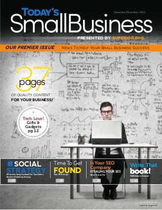 SmallBusiness
Today’s

TODAY’S SMALL BUSINESS

SuperiorBMS.com/tsbmag

Issue 01 - Fall 2013

TSB

November/December 2013

PRESENTED BY SUPERIOR BMS

OUR PREMIER ISSUE

News To Help Your Small Business Success

37
pages

OF QUALITY CONTENT

FOR YOUR BUSINESS!

*
Tech Love!
Gifts &
Gadgets
pg 12
-----------

SOCIAL
STRATEGY
Effectively Using Facebook For Your Online
Business Marketing Strategy

Pg 09

Time To Get

FOUND
Your PR Strategy

Pg 20

Is Your SEO
Company

Write That

What To Look For

Publishing on Amazon

STEALING YOUR $$$
Pg 28

book!
Pg 18

PAGE

1

Nov/Dec 2013 - Issue 01
Always Free - Always Online

 