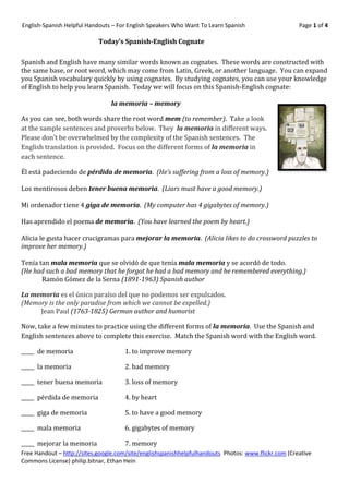 English-Spanish Helpful Handouts – For English Speakers Who Want To Learn Spanish                    Page 1 of 4

                            Today’s Spanish-English Cognate

Spanish and English have many similar words known as cognates. These words are constructed with
the same base, or root word, which may come from Latin, Greek, or another language. You can expand
you Spanish vocabulary quickly by using cognates. By studying cognates, you can use your knowledge
of English to help you learn Spanish. Today we will focus on this Spanish-English cognate:

                                la memoria – memory

As you can see, both words share the root word mem (to remember). Take a look
at the sample sentences and proverbs below. They la memoria in different ways.
Please don’t be overwhelmed by the complexity of the Spanish sentences. The
English translation is provided. Focus on the different forms of la memoria in
each sentence.

Él está padeciendo de pérdida de memoria. (He’s suffering from a loss of memory.)

Los mentirosos deben tener buena memoria. (Liars must have a good memory.)

Mi ordenador tiene 4 giga de memoria. (My computer has 4 gigabytes of memory.)

Has aprendido el poema de memoria. (You have learned the poem by heart.)

Alicia le gusta hacer crucigramas para mejorar la memoria. (Alicia likes to do crossword puzzles to
improve her memory.)

Tenía tan mala memoria que se olvidó de que tenía mala memoria y se acordó de todo.
(He had such a bad memory that he forgot he had a bad memory and he remembered everything.)
       Ramón Gómez de la Serna (1891-1963) Spanish author

La memoria es el único paraíso del que no podemos ser expulsados.
(Memory is the only paradise from which we cannot be expelled.)
     Jean Paul (1763-1825) German author and humorist

Now, take a few minutes to practice using the different forms of la memoria. Use the Spanish and
English sentences above to complete this exercise. Match the Spanish word with the English word.

_____ de memoria                     1. to improve memory

_____ la memoria                     2. bad memory

_____ tener buena memoria            3. loss of memory

_____ pérdida de memoria             4. by heart

_____ giga de memoria                5. to have a good memory

_____ mala memoria                   6. gigabytes of memory

_____ mejorar la memoria             7. memory
Free Handout – http://sites.google.com/site/englishspanishhelpfulhandouts Photos: www.flickr.com (Creative
Commons License) philip.bitnar, Ethan Hein
 