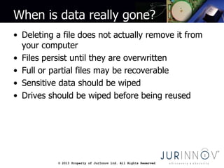 © 2013 Property of JurInnov Ltd. All Rights Reserved© 2013 Property of JurInnov Ltd. All Rights Reserved
When is data really gone?
• Deleting a file does not actually remove it from
your computer
• Files persist until they are overwritten
• Full or partial files may be recoverable
• Sensitive data should be wiped
• Drives should be wiped before being reused
 