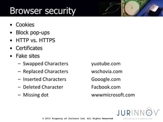 © 2013 Property of JurInnov Ltd. All Rights Reserved© 2013 Property of JurInnov Ltd. All Rights Reserved
Browser security
• Cookies
• Block pop-ups
• HTTP vs. HTTPS
• Certificates
• Fake sites
– Swapped Characters yuotube.com
– Replaced Characters wschovia.com
– Inserted Characters Gooogle.com
– Deleted Character Facbook.com
– Missing dot wwwmicrosoft.com
 