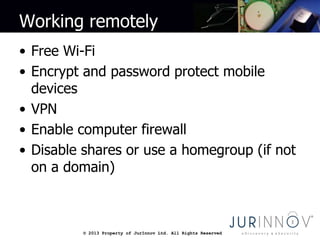 © 2013 Property of JurInnov Ltd. All Rights Reserved© 2013 Property of JurInnov Ltd. All Rights Reserved
Working remotely
• Free Wi-Fi
• Encrypt and password protect mobile
devices
• VPN
• Enable computer firewall
• Disable shares or use a homegroup (if not
on a domain)
 