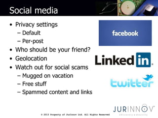 © 2013 Property of JurInnov Ltd. All Rights Reserved© 2013 Property of JurInnov Ltd. All Rights Reserved
Social media
• Privacy settings
– Default
– Per-post
• Who should be your friend?
• Geolocation
• Watch out for social scams
– Mugged on vacation
– Free stuff
– Spammed content and links
 
