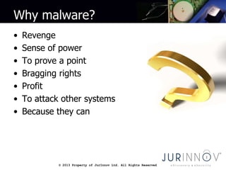 © 2013 Property of JurInnov Ltd. All Rights Reserved© 2013 Property of JurInnov Ltd. All Rights Reserved
Why malware?
• Revenge
• Sense of power
• To prove a point
• Bragging rights
• Profit
• To attack other systems
• Because they can
 