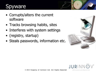 © 2013 Property of JurInnov Ltd. All Rights Reserved© 2013 Property of JurInnov Ltd. All Rights Reserved
Spyware
• Corrupts/alters the current
software
• Tracks browsing habits, sites
• Interferes with system settings
• (registry, startup)
• Steals passwords, information etc.
 