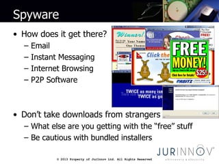 © 2013 Property of JurInnov Ltd. All Rights Reserved© 2013 Property of JurInnov Ltd. All Rights Reserved
Spyware
• How does it get there?
– Email
– Instant Messaging
– Internet Browsing
– P2P Software
• Don’t take downloads from strangers
– What else are you getting with the “free” stuff
– Be cautious with bundled installers
 
