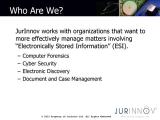 © 2013 Property of JurInnov Ltd. All Rights Reserved© 2013 Property of JurInnov Ltd. All Rights Reserved
Who Are We?
JurInnov works with organizations that want to
more effectively manage matters involving
“Electronically Stored Information” (ESI).
– Computer Forensics
– Cyber Security
– Electronic Discovery
– Document and Case Management
 