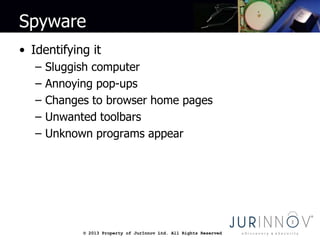 © 2013 Property of JurInnov Ltd. All Rights Reserved© 2013 Property of JurInnov Ltd. All Rights Reserved
Spyware
• Identifying it
– Sluggish computer
– Annoying pop-ups
– Changes to browser home pages
– Unwanted toolbars
– Unknown programs appear
 