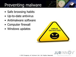 © 2013 Property of JurInnov Ltd. All Rights Reserved© 2013 Property of JurInnov Ltd. All Rights Reserved
Preventing malware
• Safe browsing habits
• Up-to-date antivirus
• Antimalware software
• Computer firewall
• Windows updates
 