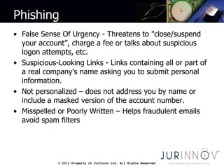 © 2013 Property of JurInnov Ltd. All Rights Reserved© 2013 Property of JurInnov Ltd. All Rights Reserved
Phishing
• False Sense Of Urgency - Threatens to "close/suspend
your account”, charge a fee or talks about suspicious
logon attempts, etc.
• Suspicious-Looking Links - Links containing all or part of
a real company's name asking you to submit personal
information.
• Not personalized – does not address you by name or
include a masked version of the account number.
• Misspelled or Poorly Written – Helps fraudulent emails
avoid spam filters
 