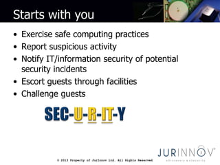 © 2013 Property of JurInnov Ltd. All Rights Reserved© 2013 Property of JurInnov Ltd. All Rights Reserved
Starts with you
• Exercise safe computing practices
• Report suspicious activity
• Notify IT/information security of potential
security incidents
• Escort guests through facilities
• Challenge guests
 
