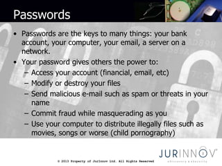 © 2013 Property of JurInnov Ltd. All Rights Reserved© 2013 Property of JurInnov Ltd. All Rights Reserved
Passwords
• Passwords are the keys to many things: your bank
account, your computer, your email, a server on a
network.
• Your password gives others the power to:
– Access your account (financial, email, etc)
– Modify or destroy your files
– Send malicious e-mail such as spam or threats in your
name
– Commit fraud while masquerading as you
– Use your computer to distribute illegally files such as
movies, songs or worse (child pornography)
 