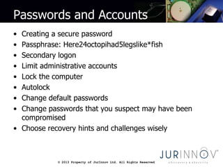 © 2013 Property of JurInnov Ltd. All Rights Reserved© 2013 Property of JurInnov Ltd. All Rights Reserved
Passwords and Accounts
• Creating a secure password
• Passphrase: Here24octopihad5legslike*fish
• Secondary logon
• Limit administrative accounts
• Lock the computer
• Autolock
• Change default passwords
• Change passwords that you suspect may have been
compromised
• Choose recovery hints and challenges wisely
 