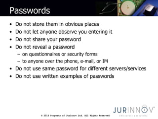 © 2013 Property of JurInnov Ltd. All Rights Reserved© 2013 Property of JurInnov Ltd. All Rights Reserved
Passwords
• Do not store them in obvious places
• Do not let anyone observe you entering it
• Do not share your password
• Do not reveal a password
– on questionnaires or security forms
– to anyone over the phone, e-mail, or IM
• Do not use same password for different servers/services
• Do not use written examples of passwords
 