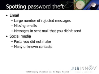 © 2013 Property of JurInnov Ltd. All Rights Reserved© 2013 Property of JurInnov Ltd. All Rights Reserved
Spotting password theft
• Email
– Large number of rejected messages
– Missing emails
– Messages in sent mail that you didn’t send
• Social media
– Posts you did not make
– Many unknown contacts
 