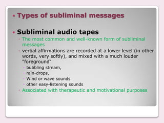    Types of subliminal messages

   Subliminal audio tapes
    ◦ The most common and well-known form of subliminal
      messages
    ◦ verbal affirmations are recorded at a lower level (in other
      words, very softly), and mixed with a much louder
      "foreground“
         bubbling stream,
         rain-drops,
         Wind or wave sounds
         other easy-listening sounds
    ◦ Associated with therapeutic and motivational purposes
 