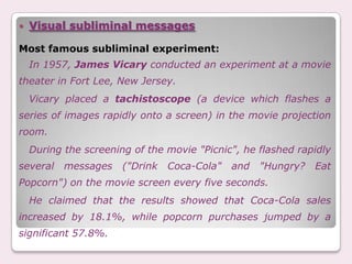    Visual subliminal messages

Most famous subliminal experiment:
    In 1957, James Vicary conducted an experiment at a movie
theater in Fort Lee, New Jersey.
    Vicary placed a tachistoscope (a device which flashes a
series of images rapidly onto a screen) in the movie projection
room.
    During the screening of the movie "Picnic", he flashed rapidly
several    messages    ("Drink   Coca-Cola"   and   "Hungry?   Eat
Popcorn") on the movie screen every five seconds.
    He claimed that the results showed that Coca-Cola sales
increased by 18.1%, while popcorn purchases jumped by a
significant 57.8%.
 