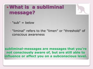 Whatis a subliminal
  message?

   ◦ "sub" = below

   ◦ "liminal" refers to the "limen" or "threshold" of
     conscious awareness



subliminal-messages are messages that you’re
 not consciously aware of, but are still able to
influence or affect you on a subconscious level.
 