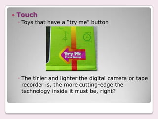    Touch
    ◦ Toys that have a “try me” button




    ◦ The tinier and lighter the digital camera or tape
      recorder is, the more cutting-edge the
      technology inside it must be, right?
 