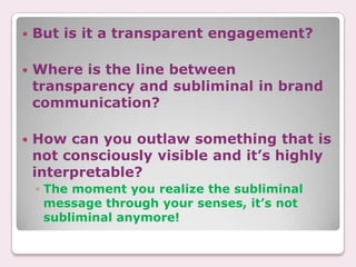    But is it a transparent engagement?

   Where is the line between
    transparency and subliminal in brand
    communication?

   How can you outlaw something that is
    not consciously visible and it’s highly
    interpretable?
    ◦ The moment you realize the subliminal
      message through your senses, it’s not
      subliminal anymore!
 