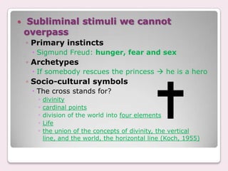    Subliminal stimuli we cannot
    overpass
    ◦ Primary instincts
      Sigmund Freud: hunger, fear and sex
    ◦ Archetypes
      If somebody rescues the princess  he is a hero
    ◦ Socio-cultural symbols
      The cross stands for?
       ◦ divinity
       ◦ cardinal points
       ◦ division of the world into four elements
       ◦ Life
       ◦ the union of the concepts of divinity, the vertical
        line, and the world, the horizontal line (Koch, 1955)
 