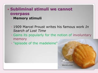    Subliminal stimuli we cannot
    overpass
    ◦ Memory stimuli

    ◦ 1909 Marcel Proust writes his famous work In
      Search of Lost Time
    ◦ Gains its popularly for the notion of involuntary
      memory
    ◦ "episode of the madeleine".
 
