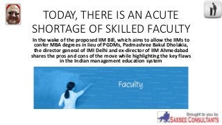 TODAY, THERE IS AN ACUTE
SHORTAGE OF SKILLED FACULTY
In the wake of the proposed IIM Bill, which aims to allow the IIMs to
confer MBA degrees in lieu of PGDMs, Padmashree Bakul Dholakia,
the director general of IMI Delhi and ex-director of IIM Ahmedabad
shares the pros and cons of the move while highlighting the key flaws
in the Indian management education system
 