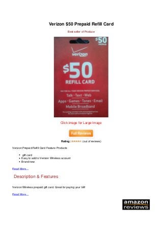 Verizon $50 Prepaid Refill Card
Best seller of Produce
Click image for Large Image
Rating: (out of reviews)
Verizon Prepaid Refill Card Feature Products
gift card
Easy to add to Verizon Wireless account
Brand new
Read More…
Description & Features
Verizon Wireless prepaid gift card. Great for paying your bill!
Read More…
Powered by TCPDF (www.tcpdf.org)
 
