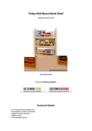 Today Wall Mount Book Shelf
Wall Mount Book Shelf
View large image
Product By Whitney Brothers
Technical Details
An economical book display unit
Accessible by children and adults
Made from birch laminate
Made in USA
No assembly required
 