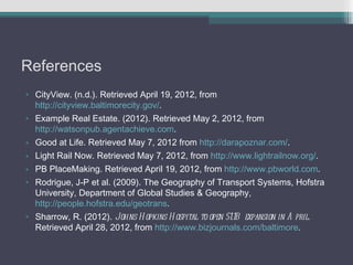 References
• CityView. (n.d.). Retrieved April 19, 2012, from
  http://cityview.baltimorecity.gov/.
• Example Real Estate. (2012). Retrieved May 2, 2012, from
  http://watsonpub.agentachieve.com.
• Good at Life. Retrieved May 7, 2012 from http://darapoznar.com/.
• Light Rail Now. Retrieved May 7, 2012, from http://www.lightrailnow.org/.
• PB PlaceMaking. Retrieved April 19, 2012, from http://www.pbworld.com.
• Rodrigue, J-P et al. (2009). The Geography of Transport Systems, Hofstra
  University, Department of Global Studies & Geography,
  http://people.hofstra.edu/geotrans.
• Sharrow, R. (2012). Johns H opkins H ospital to open $1.1B expansion in A pril.
  Retrieved April 28, 2012, from http://www.bizjournals.com/baltimore.
 