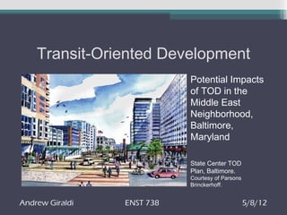 Transit-Oriented Development
                            Potential Impacts
                            of TOD in the
                            Middle East
                            Neighborhood,
                            Baltimore,
                            Maryland

                            State Center TOD
                            Plan, Baltimore.
                            Courtesy of Parsons
                            Brinckerhoff.


Andrew Giraldi   ENST 738                         5/8/12
 