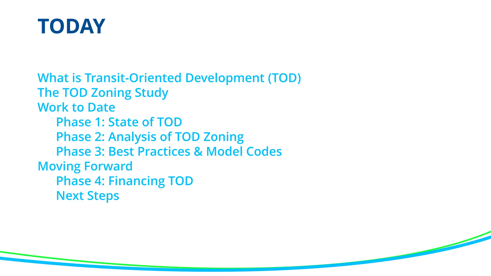 TODAY
What is Transit-Oriented Development (TOD)
The TOD Zoning Study
Work to Date
Phase 1: State of TOD
Phase 2: Analysis of TOD Zoning
Phase 3: Best Practices & Model Codes
Moving Forward
Phase 4: Financing TOD
Next Steps
 