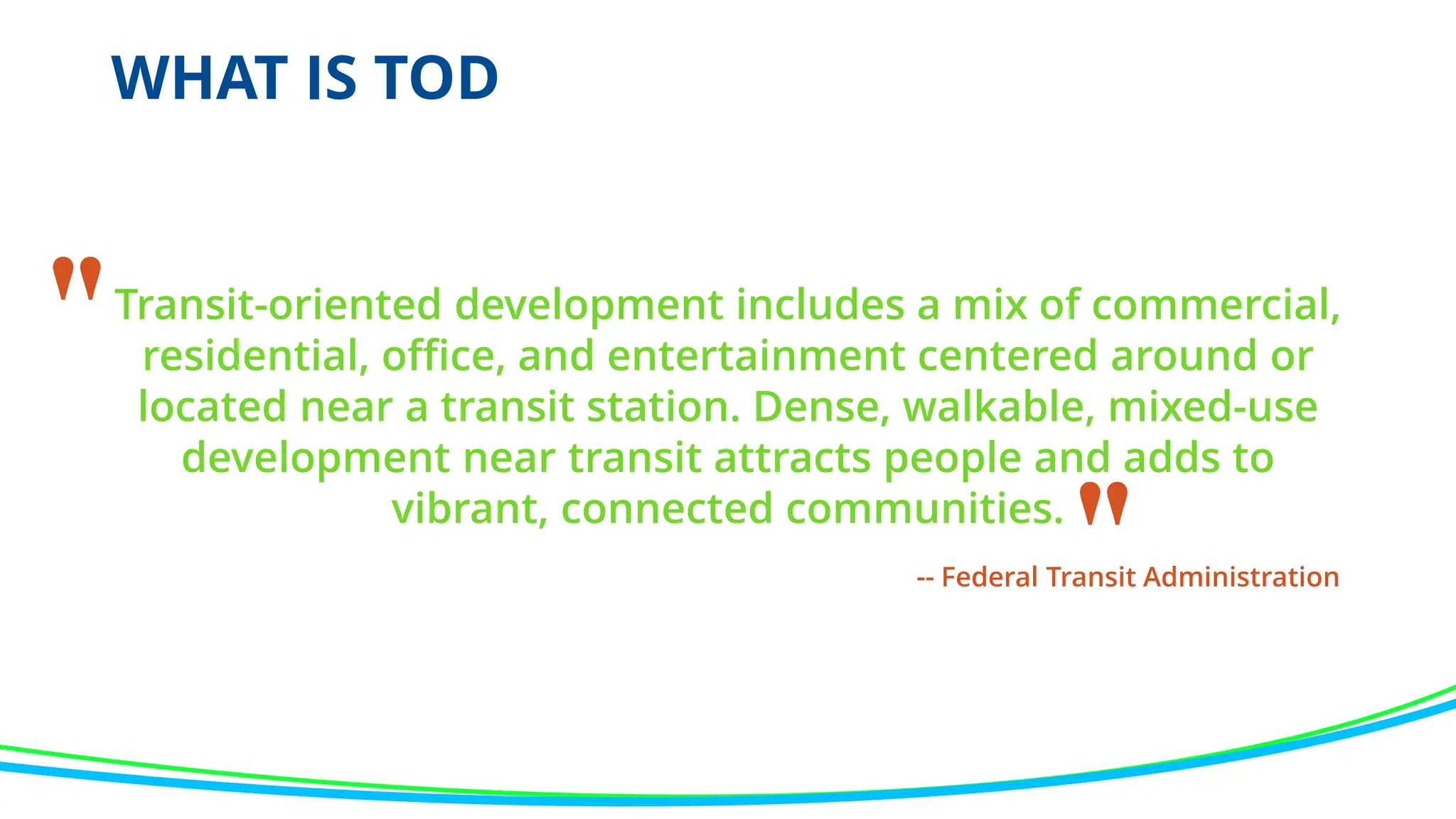 WHAT IS TOD
Transit-oriented development includes a mix of commercial,
residential, office, and entertainment centered around or
located near a transit station. Dense, walkable, mixed-use
development near transit attracts people and adds to
vibrant, connected communities.
"
"
-- Federal Transit Administration
 