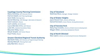 Cuyahoga County Planning Commission
Mary Cierebiej, AICP, Executive Director
Patrick Hewitt, AICP, Planning Manager
Sean Kidd, Planning Intern
Daniel Meaney, GISP, Manager, Information & Research
Kevin Leeson, Planner
Liam Leveto, GIS Technician
Laura Mendez Ortiz, AICP, Planner
Luke Ols, Cleveland Foundation Fellow
Maureen Riley, Planner
Micah Stryker, AICP, Senior Planner
Paul Triolo, Planner
Greater Cleveland Regional Transit Authority
Maribeth Feke, AICP, Directory of Programming & Planning
Mandy Metcalf, Planning Team Lead
Joey Warnkin, Planner II
City of Cleveland
Matthew Moss, Manager, Strategic Initiatives
City of Shaker Heights
Joyce Braverman, Director of Planning
Daniel Feinstein, Senior Planner, Zoning Administrator
City of Fairview Park
Mary Kay Costello, Director of Public Service & Development
Megan Otter, Community Development Planner
City of North Olmsted
Max Upton, Director of Community & Economic Development
 